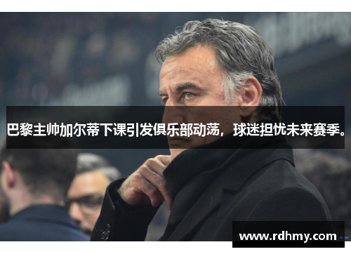 巴黎主帅加尔蒂下课引发俱乐部动荡，球迷担忧未来赛季。